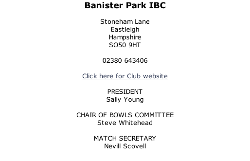Banister Park IBC  Stoneham Lane Eastleigh Hampshire SO50 9HT  02380 643406  Click here for Club website  PRESIDENT Sally Young  CHAIR OF BOWLS COMMITTEE Steve Whitehead  MATCH SECRETARY Nevill Scovell